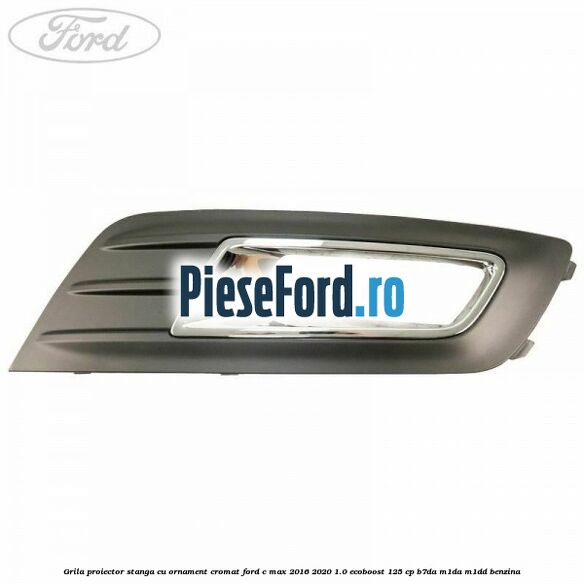 Grila proiector stanga cu ornament cromat Ford C-Max 2016-2020 1.0 EcoBoost 125 cp B7DA, M1DA, M1DD benzina