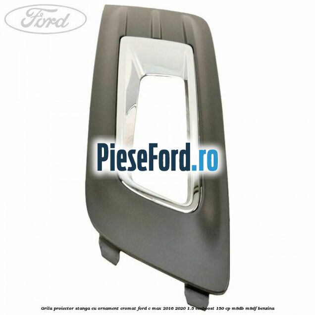 Grila proiector stanga cu ornament cromat Ford C-Max 2016-2020 1.5 EcoBoost 150 cp M8DB, M8DF benzina