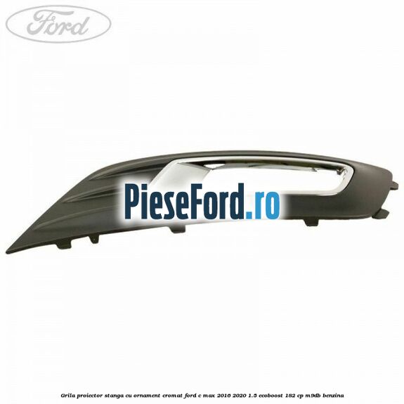 Grila proiector stanga cu ornament cromat Ford C-Max 2016-2020 1.5 EcoBoost 182 cp M9DB benzina