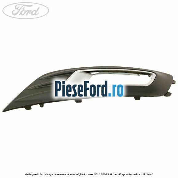 Grila proiector stanga cu ornament cromat Ford C-Max 2016-2020 1.5 TDCi 95 cp XXDA, XXDC, XXDD diesel
