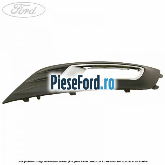 Grila proiector stanga cu ornament cromat Ford Grand C-Max 2016-2020 1.0 EcoBoost 100 cp M2DA, M2DC benzina