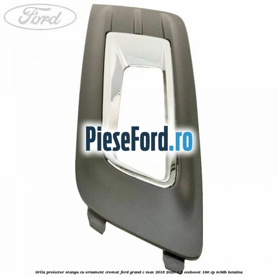 Grila proiector stanga cu ornament cromat Ford Grand C-Max 2016-2020 1.5 EcoBoost 180 cp M9DB benzina