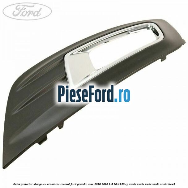Grila proiector stanga cu ornament cromat Ford Grand C-Max 2016-2020 1.5 TDCi 120 cp Grila proiector stanga cu ornament cromat Ford Grand C-Max 2016-2020 1.5 TDCi 120 cp XWDA, XWDB, XWDC, XWDD, XWDE diesel