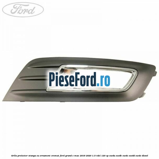 Grila proiector stanga cu ornament cromat Ford Grand C-Max 2016-2020 1.5 TDCi 120 cp XWDA, XWDB, XWDC, XWDD, XWDE diesel