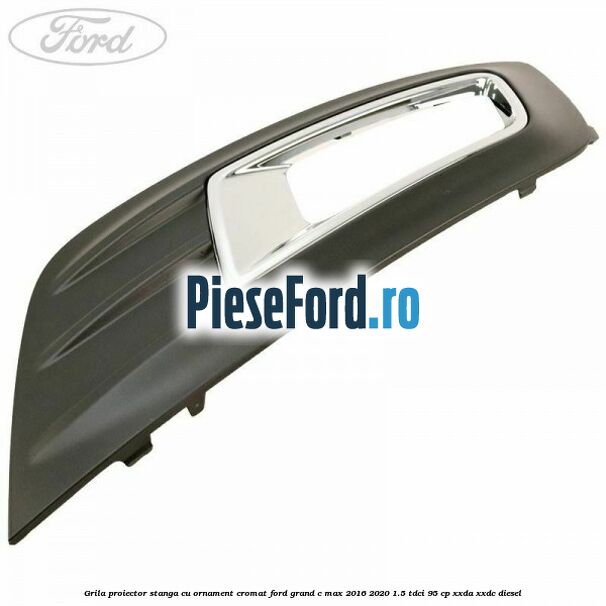 Grila proiector stanga cu ornament cromat Ford Grand C-Max 2016-2020 1.5 TDCi 95 cp XXDA, XXDC diesel