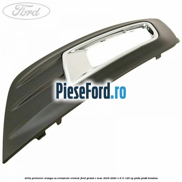 Grila proiector stanga cu ornament cromat Ford Grand C-Max 2016-2020 1.6 Ti 125 cp Grila proiector stanga cu ornament cromat Ford Grand C-Max 2016-2020 1.6 Ti 125 cp PNDA, PNDD benzina