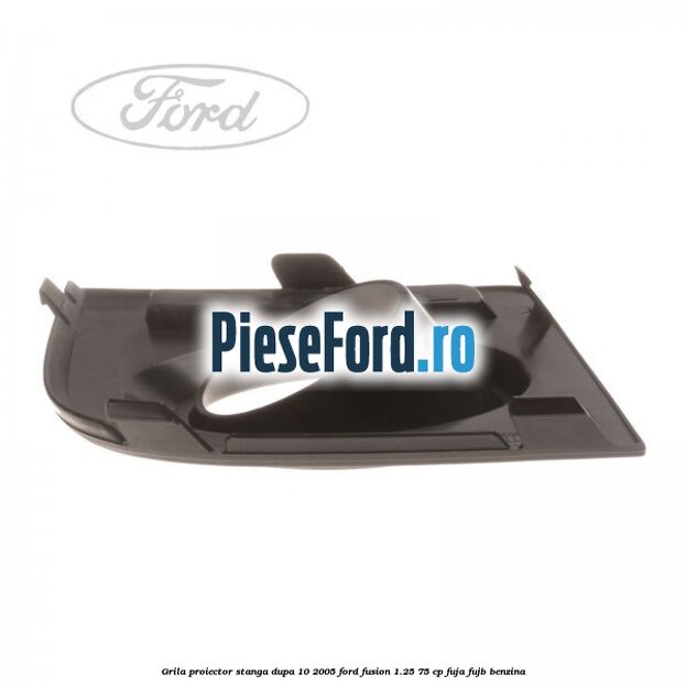 Grila proiector stanga dupa 10/2005 Ford Fusion 1.25 75 cp FUJA, FUJB benzina