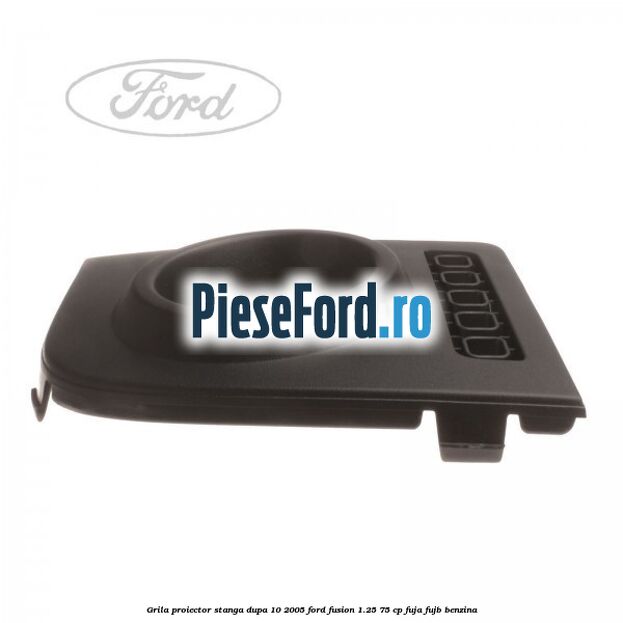 Grila proiector stanga dupa 10/2005 Ford Fusion 1.25 75 cp FUJA, FUJB benzina