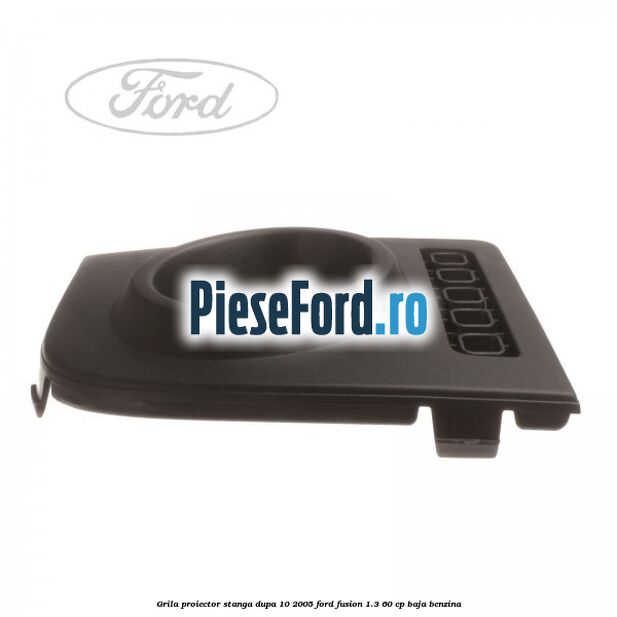 Grila proiector stanga dupa 10/2005 Ford Fusion 1.3 60 cp BAJA benzina