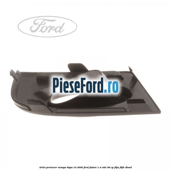 Grila proiector stanga dupa 10/2005 Ford Fusion 1.4 TDCi 68 cp F6JA, F6JB diesel