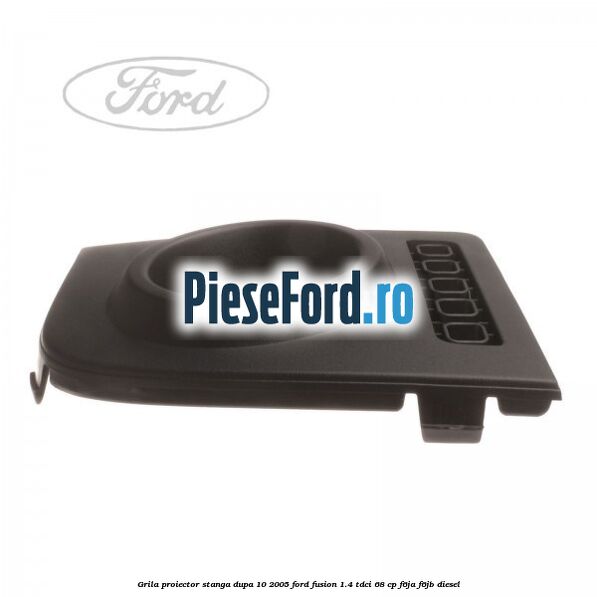 Grila proiector stanga dupa 10/2005 Ford Fusion 1.4 TDCi 68 cp F6JA, F6JB diesel