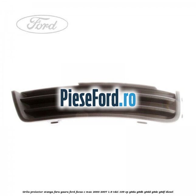 Grila proiector stanga fara gaura Ford Focus C-Max 2003-2007 1.6 TDCi 109 cp Grila proiector stanga fara gaura Ford Focus C-Max 2003-2007 1.6 TDCi 109 cp G8DA, G8DB, G8DD, G8DE, G8DF diesel