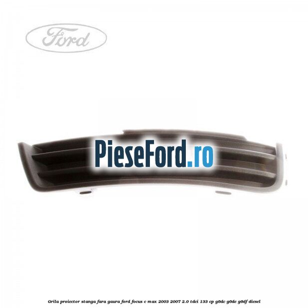 Grila proiector stanga fara gaura Ford Focus C-Max 2003-2007 2.0 TDCi 133 cp G6DC, G6DE, G6DF diesel
