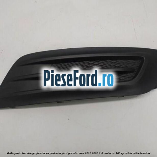 Grila proiector stanga fara lacas proiector Ford Grand C-Max 2016-2020 1.0 EcoBoost 100 cp M2DA, M2DC benzina