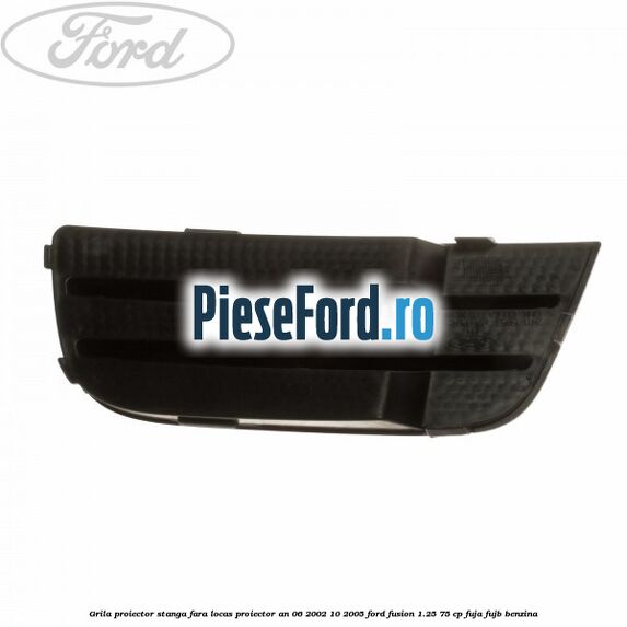 Grila proiector stanga, fara locas proiector an 06/2002-10/2005 Ford Fusion 1.25 75 cp FUJA, FUJB benzina