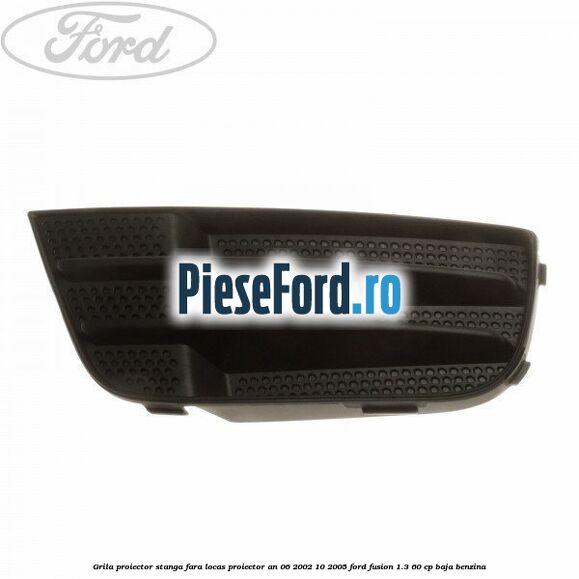 Grila proiector stanga, fara locas proiector an 06/2002-10/2005 Ford Fusion 1.3 60 cp BAJA benzina