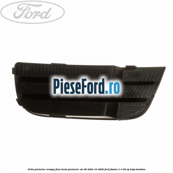 Grila proiector stanga, fara locas proiector an 06/2002-10/2005 Ford Fusion 1.3 60 cp BAJA benzina