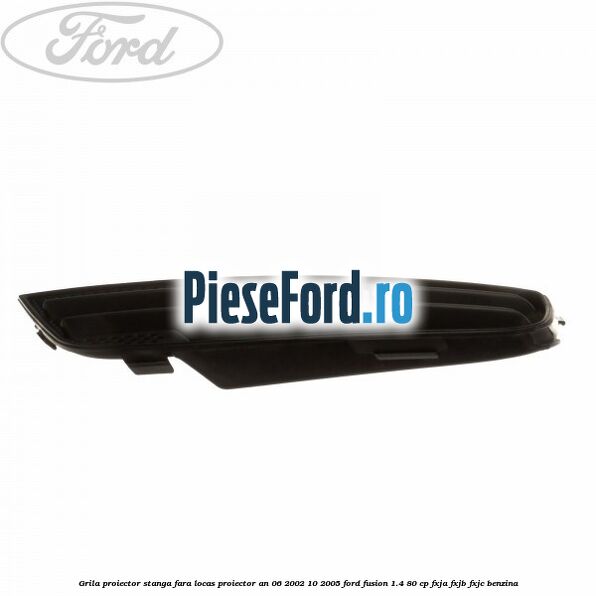 Grila proiector stanga, fara locas proiector an 06/2002-10/2005 Ford Fusion 1.4 80 cp FXJA, FXJB, FXJC benzina