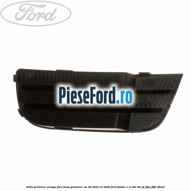 Grila proiector stanga, fara locas proiector an 06/2002-10/2005 Ford Fusion 1.4 TDCi 68 cp F6JA, F6JB diesel