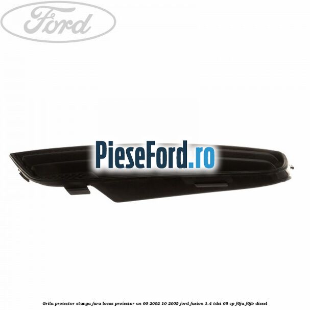 Grila proiector stanga, fara locas proiector an 06/2002-10/2005 Ford Fusion 1.4 TDCi 68 cp F6JA, F6JB diesel
