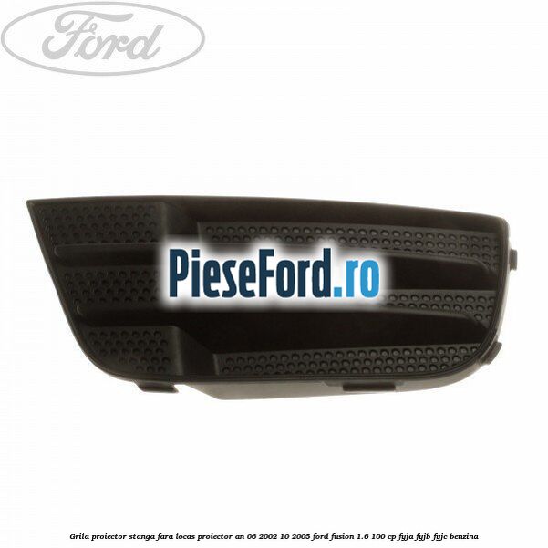 Grila proiector stanga, fara locas proiector an 06/2002-10/2005 Ford Fusion 1.6 100 cp FYJA, FYJB, FYJC benzina