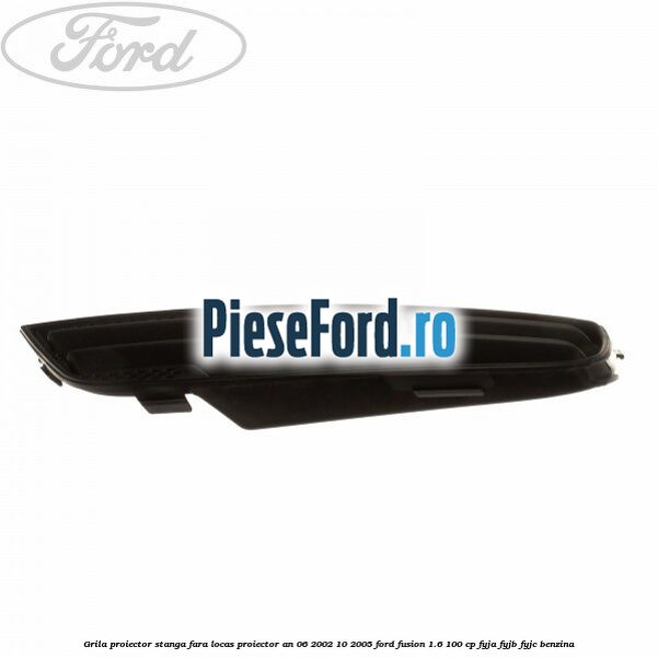 Grila proiector stanga, fara locas proiector an 06/2002-10/2005 Ford Fusion 1.6 100 cp Grila proiector stanga, fara locas proiector an 06/2002-10/2005 Ford Fusion 1.6 100 cp FYJA, FYJB, FYJC benzina