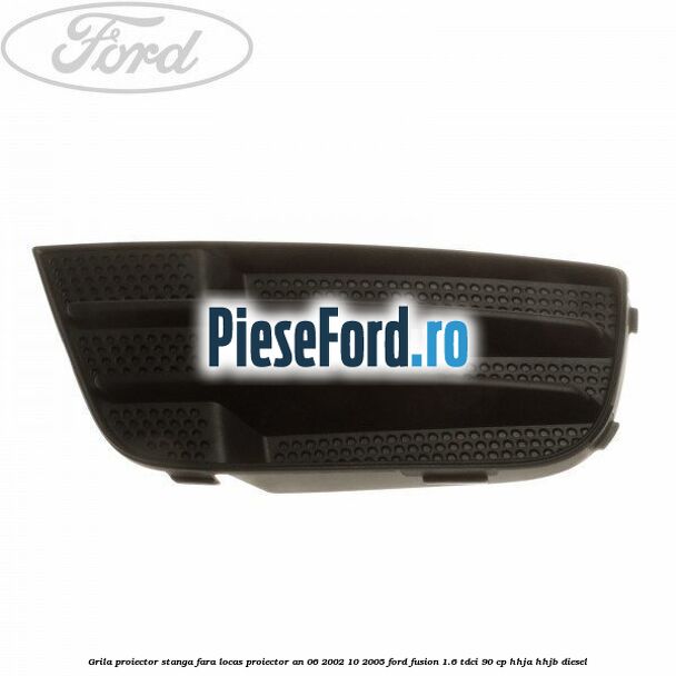 Grila proiector stanga, fara locas proiector an 06/2002-10/2005 Ford Fusion 1.6 TDCi 90 cp HHJA, HHJB diesel