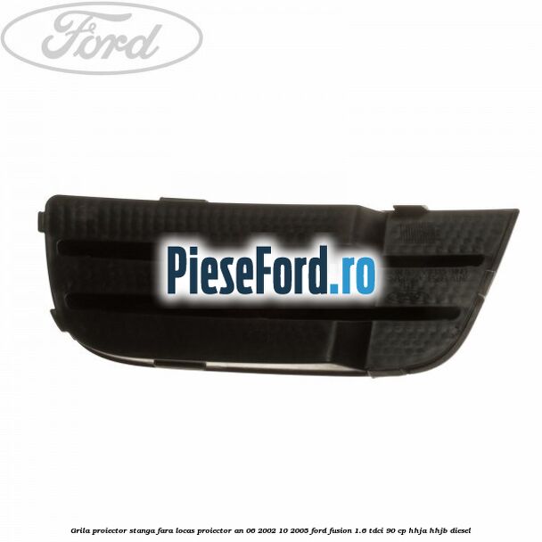 Grila proiector stanga, fara locas proiector an 06/2002-10/2005 Ford Fusion 1.6 TDCi 90 cp HHJA, HHJB diesel