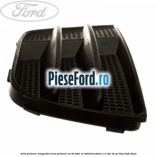 Grila proiector stanga, fara locas proiector an 06/2002-10/2005 Ford Fusion 1.6 TDCi 90 cp HHJA, HHJB diesel