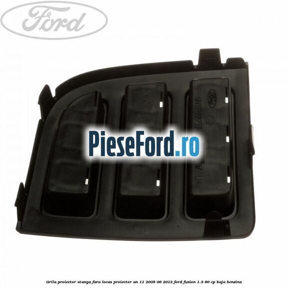 Grila proiector stanga, fara locas proiector an 11/2005-06/2012 Ford Fusion 1.3 60 cp Grila proiector stanga, fara locas proiector an 11/2005-06/2012 Ford Fusion 1.3 60 cp BAJA benzina