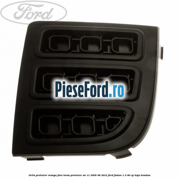Grila proiector stanga, fara locas proiector an 11/2005-06/2012 Ford Fusion 1.3 60 cp BAJA benzina