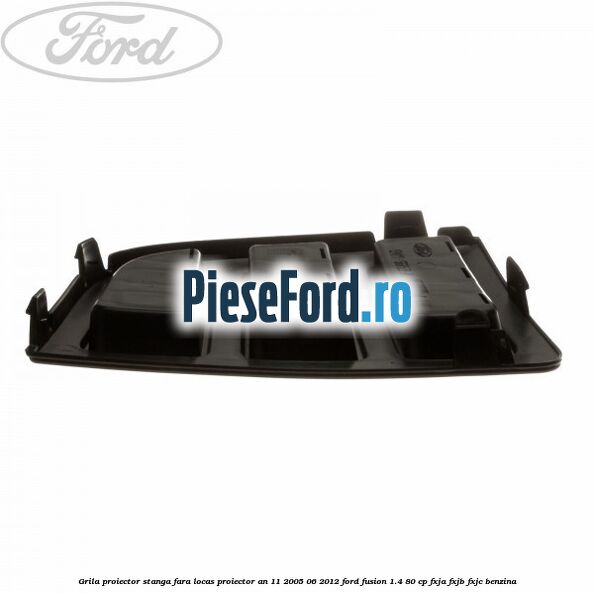 Grila proiector stanga, fara locas proiector an 11/2005-06/2012 Ford Fusion 1.4 80 cp FXJA, FXJB, FXJC benzina