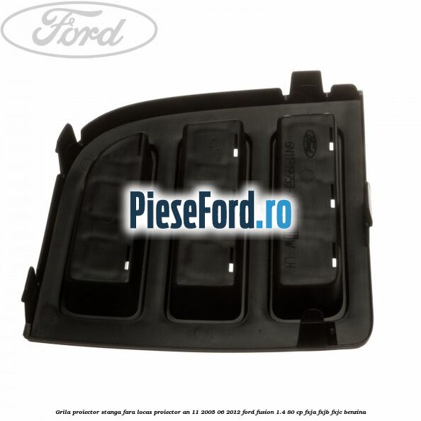 Grila proiector stanga, fara locas proiector an 11/2005-06/2012 Ford Fusion 1.4 80 cp FXJA, FXJB, FXJC benzina