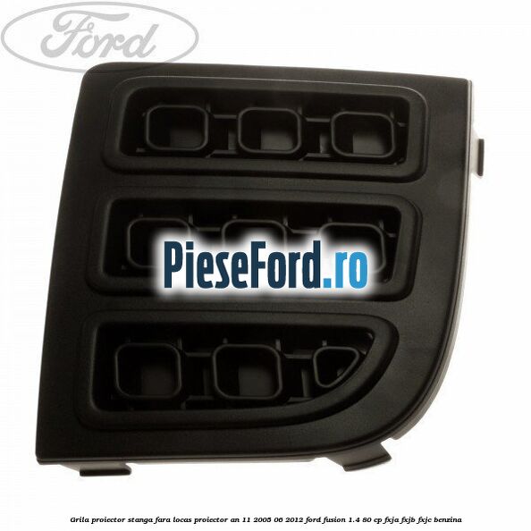 Grila proiector stanga, fara locas proiector an 11/2005-06/2012 Ford Fusion 1.4 80 cp FXJA, FXJB, FXJC benzina