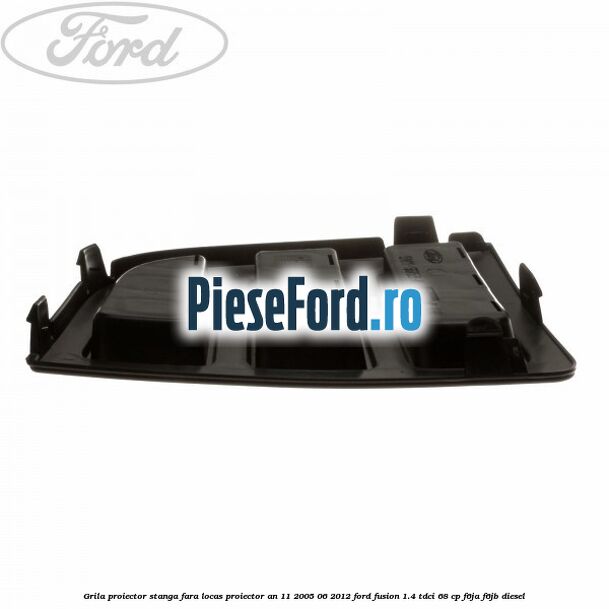 Grila proiector stanga, fara locas proiector an 11/2005-06/2012 Ford Fusion 1.4 TDCi 68 cp F6JA, F6JB diesel