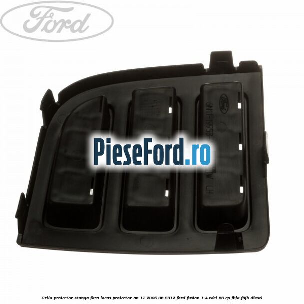 Grila proiector stanga, fara locas proiector an 11/2005-06/2012 Ford Fusion 1.4 TDCi 68 cp F6JA, F6JB diesel