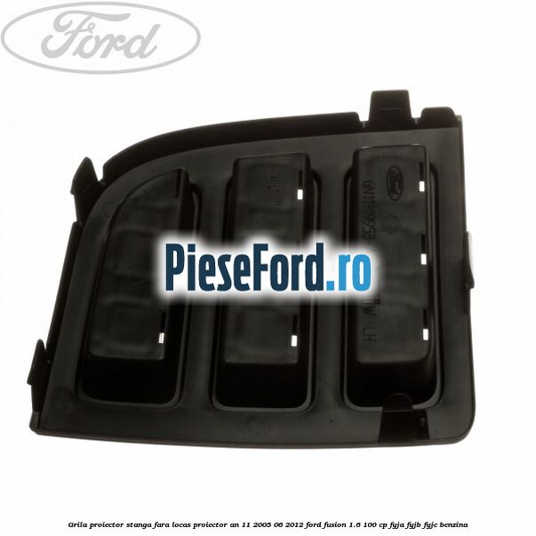 Grila proiector stanga, fara locas proiector an 11/2005-06/2012 Ford Fusion 1.6 100 cp FYJA, FYJB, FYJC benzina