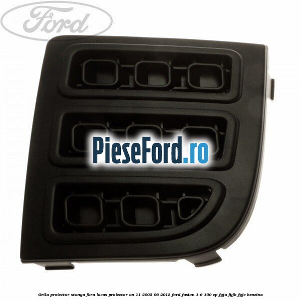 Grila proiector stanga, fara locas proiector an 11/2005-06/2012 Ford Fusion 1.6 100 cp