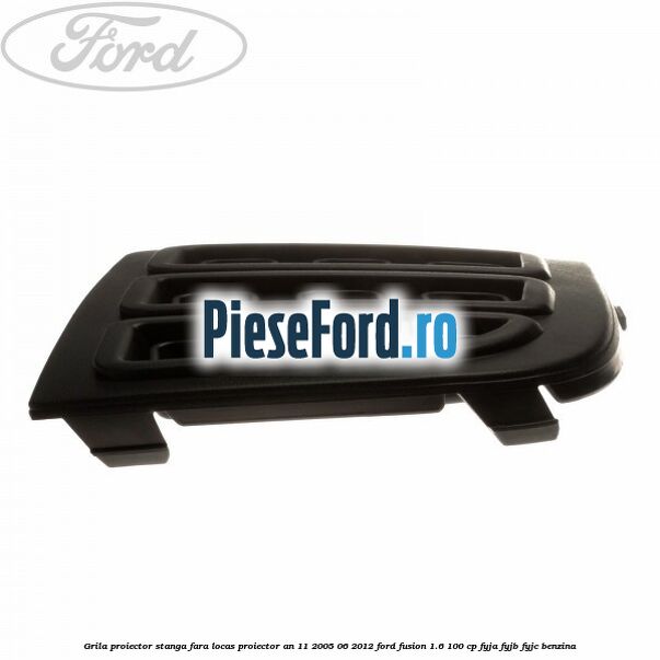Grila proiector stanga, fara locas proiector an 11/2005-06/2012 Ford Fusion 1.6 100 cp FYJA, FYJB, FYJC benzina