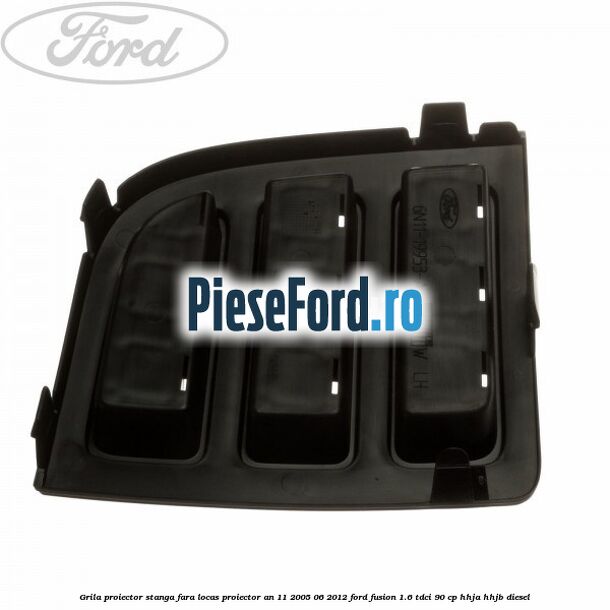 Grila proiector stanga, fara locas proiector an 11/2005-06/2012 Ford Fusion 1.6 TDCi 90 cp HHJA, HHJB diesel