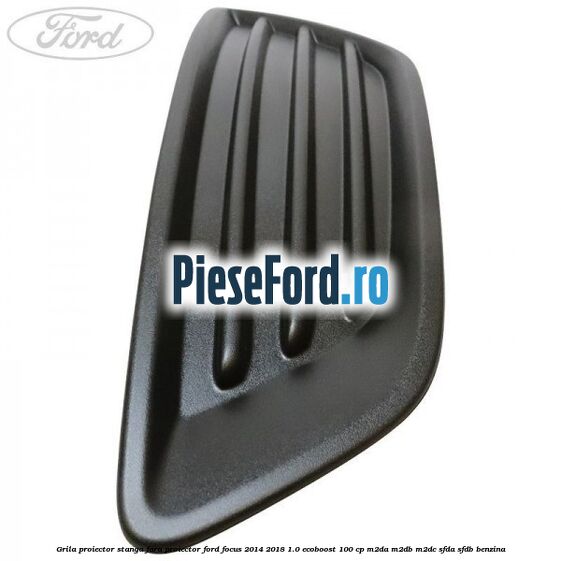 Grila proiector stanga fara proiector Ford Focus 2014-2018 1.0 EcoBoost 100 cp M2DA, M2DB, M2DC, SFDA, SFDB benzina