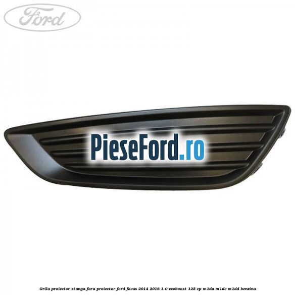 Grila proiector stanga fara proiector Ford Focus 2014-2018 1.0 EcoBoost 125 cp M1DA, M1DC, M1DD benzina