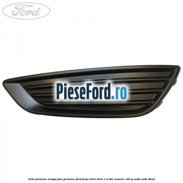 Grila proiector stanga fara proiector Ford Focus 2014-2018 1.5 TDCi ECOnetic 105 cp AEDA, XXDB diesel