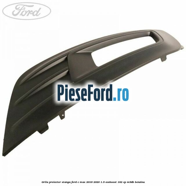 Grila proiector stanga Ford C-Max 2016-2020 1.5 EcoBoost 182 cp M9DB benzina