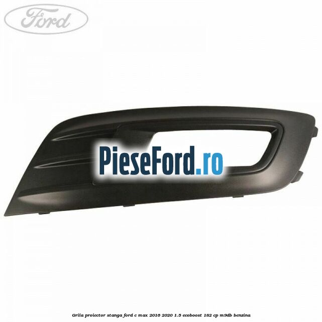 Grila proiector stanga Ford C-Max 2016-2020 1.5 EcoBoost 182 cp M9DB benzina