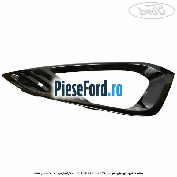 Grila proiector stanga Ford Fiesta 2017-2023 1.1 Ti-VCT 70 cp XPJA, XPJB, XPJC, XPJD benzina