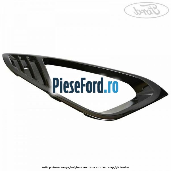 Grila proiector stanga Ford Fiesta 2017-2023 1.1 Ti-VCT 75 cp FSJB benzina