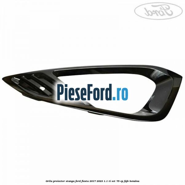 Grila proiector stanga Ford Fiesta 2017-2023 1.1 Ti-VCT 75 cp FSJB benzina