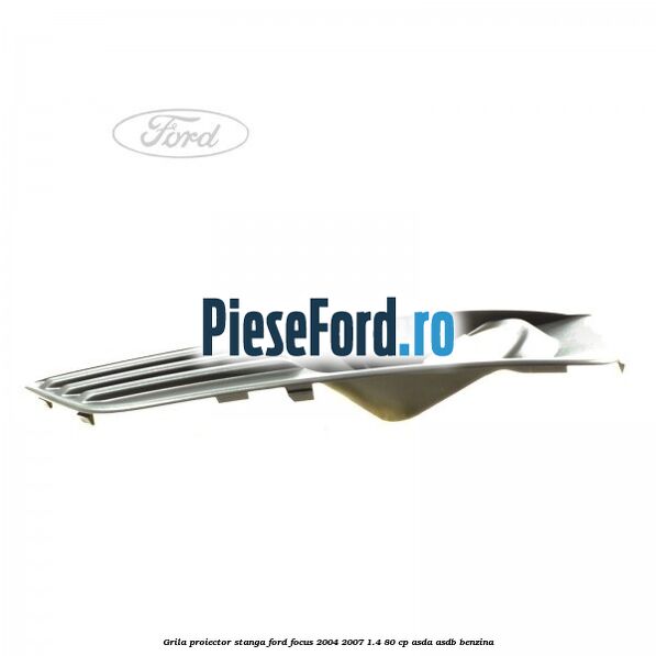Grila proiector stanga Ford Focus 2004-2007 1.4 80 cp ASDA, ASDB benzina