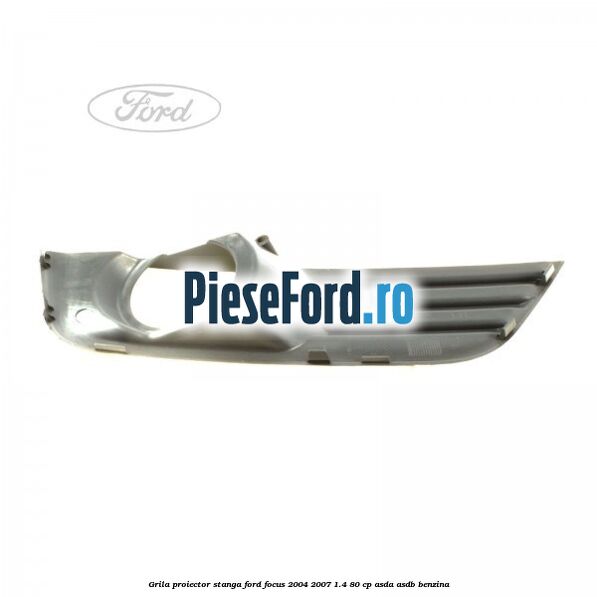 Grila proiector stanga Ford Focus 2004-2007 1.4 80 cp ASDA, ASDB benzina